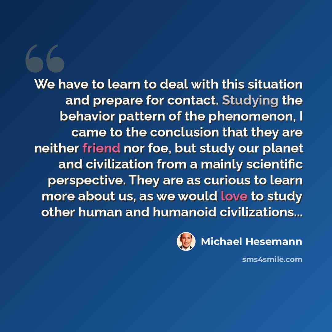 “We have to learn to deal with this situation and prepare for contact. Studying the behavior pattern of the phenomenon, I came to the conclusion that they are neither friend nor foe, but study our planet and civilization from a mainly scientific perspective. They are as curious to learn more about…” quote by Michael Hesemann