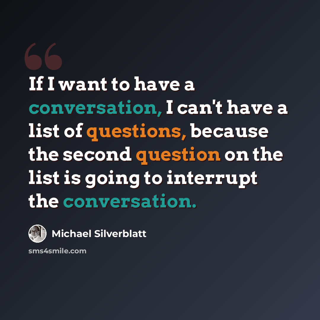 “If I want to have a conversation, I can't have a list of questions, because the second question on the list is going to interrupt the conversation.” quote by Michael Silverblatt