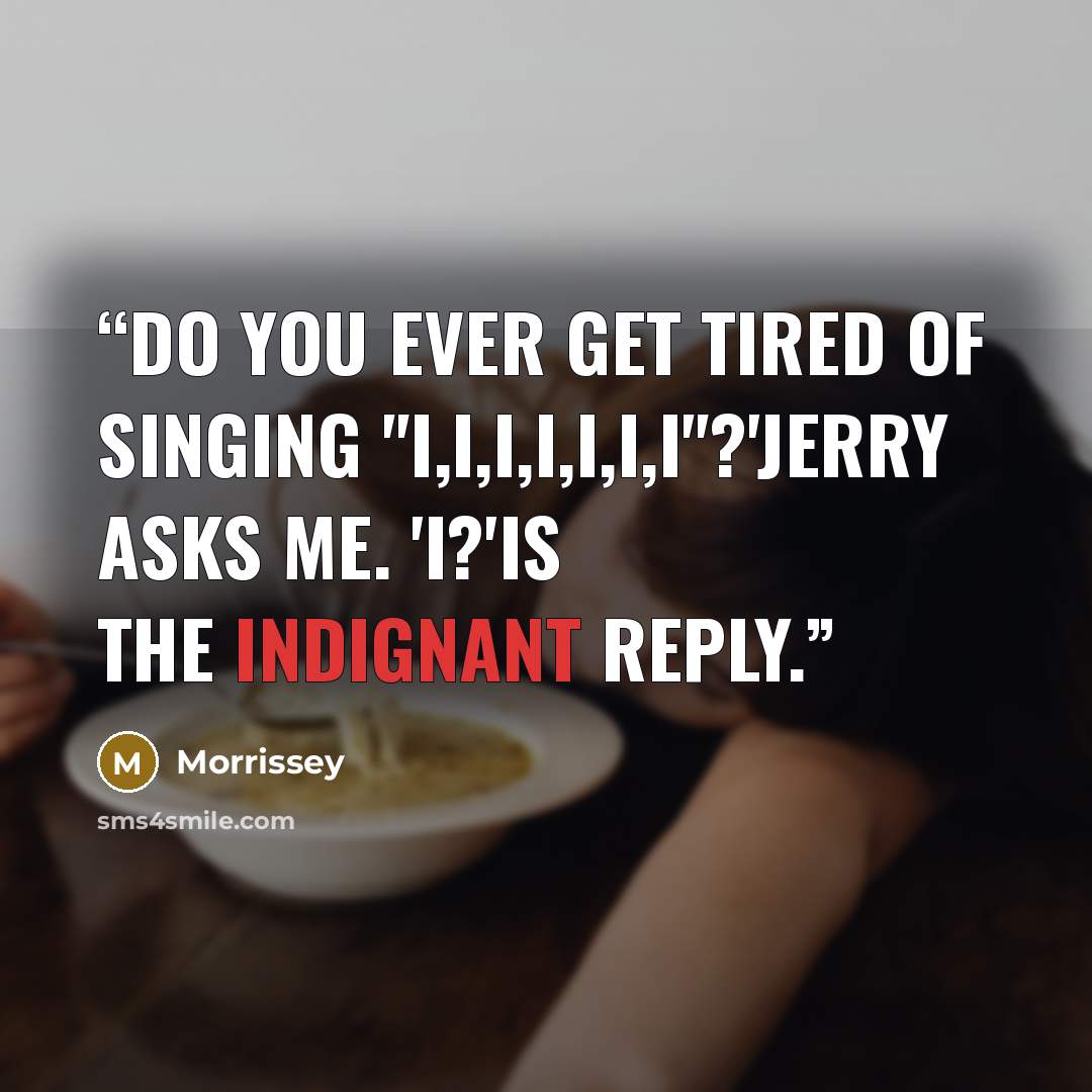 “Do you ever get tired of singing "I,I,I,I,I,I,I"?'Jerry asks me. 'I?'is the indignant reply.” quote by Morrissey
