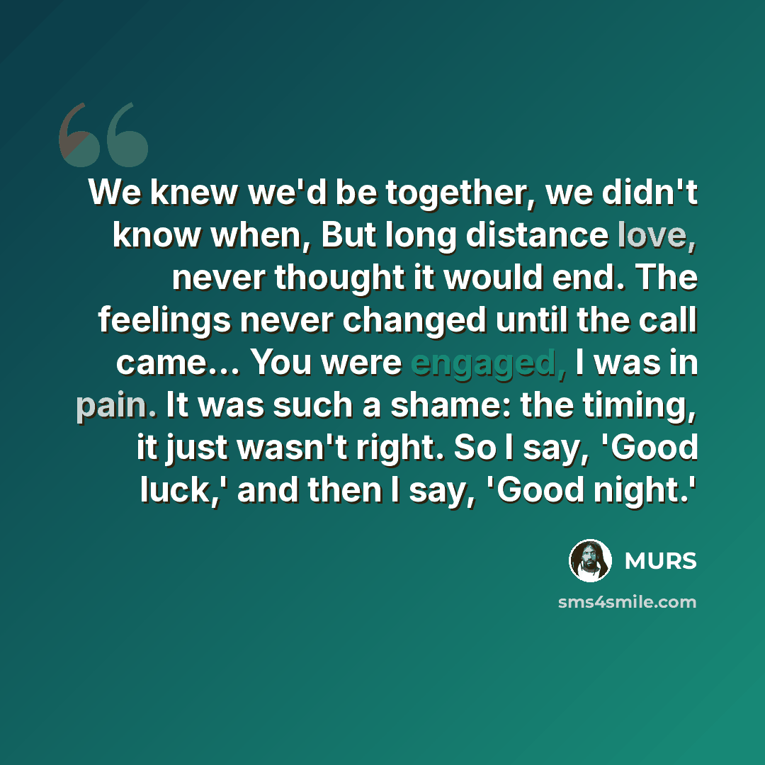 “We knew we'd be together, we didn't know when, But long distance love, never thought it would end. The feelings never changed until the call came... You were engaged, I was in pain. It was such a shame: the timing, it just wasn't right. So I say, 'Good luck,' and then I say, 'Good night.'” quote by MURS