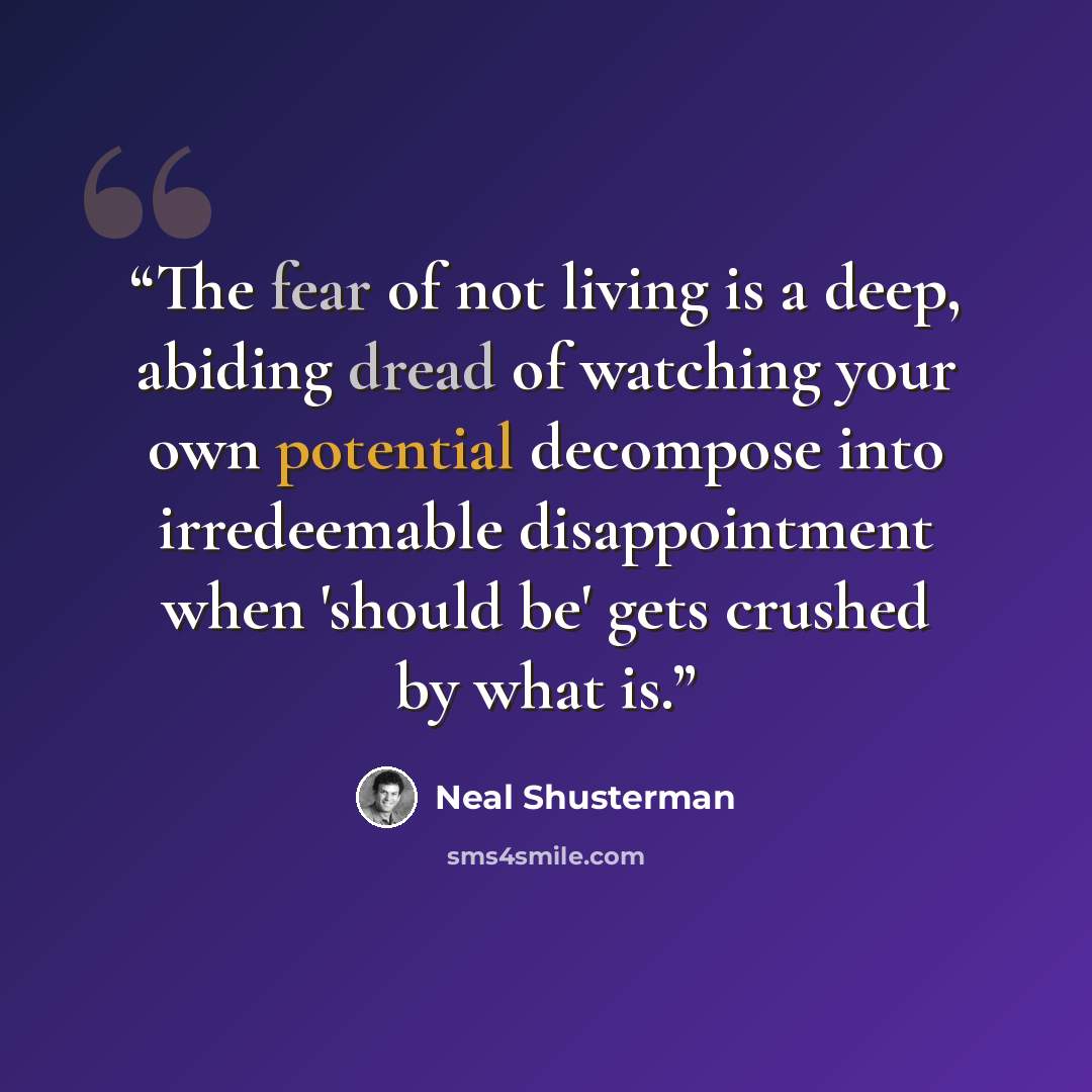 “The fear of not living is a deep, abiding dread of watching your own potential decompose into irredeemable disappointment when 'should be' gets crushed by what is.” quote by Neal Shusterman