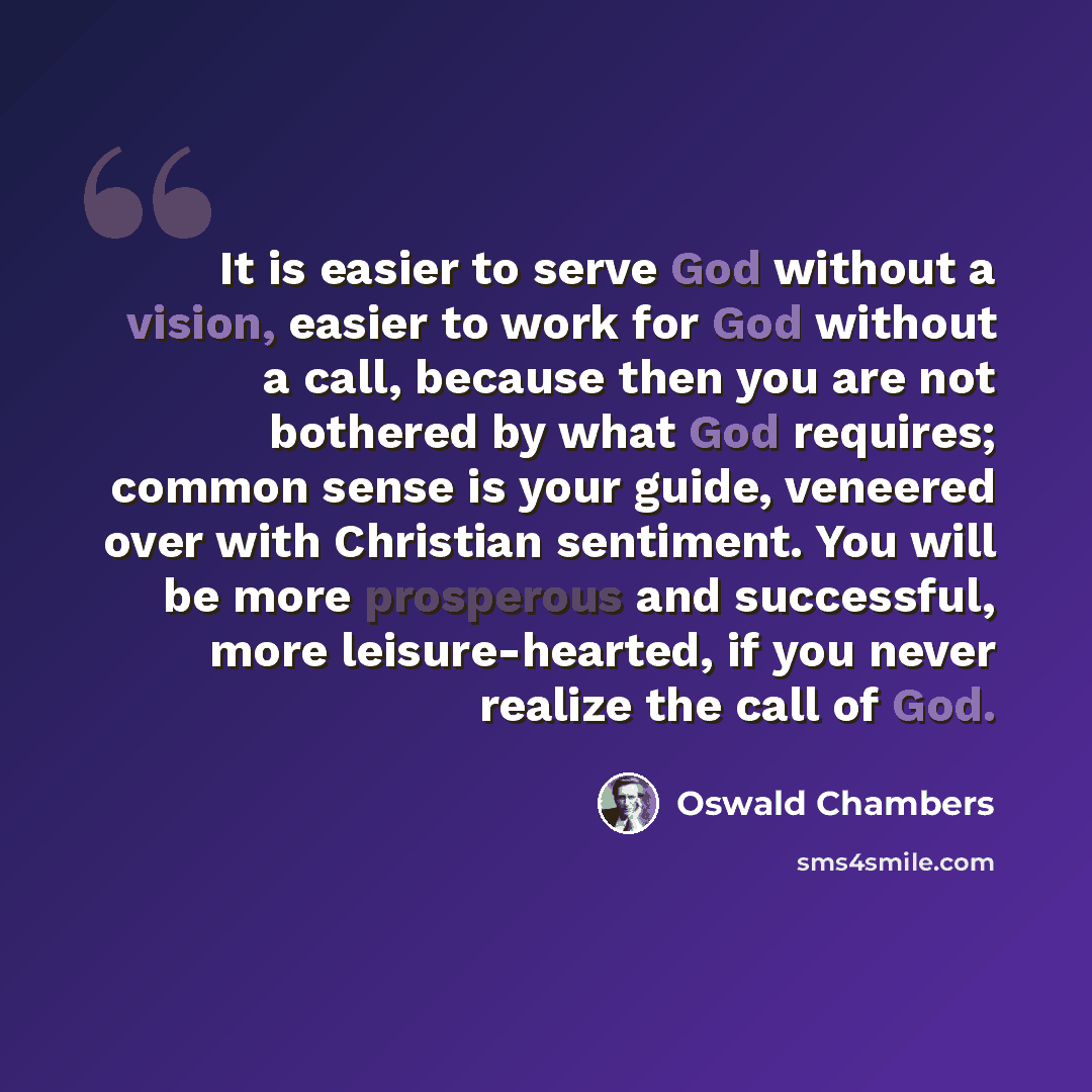 “It is easier to serve God without a vision, easier to work for God without a call, because then you are not bothered by what God requires; common sense is your guide, veneered over with Christian sentiment. You will be more prosperous and successful, more leisure-hearted, if you never realize the…” quote by Oswald Chambers