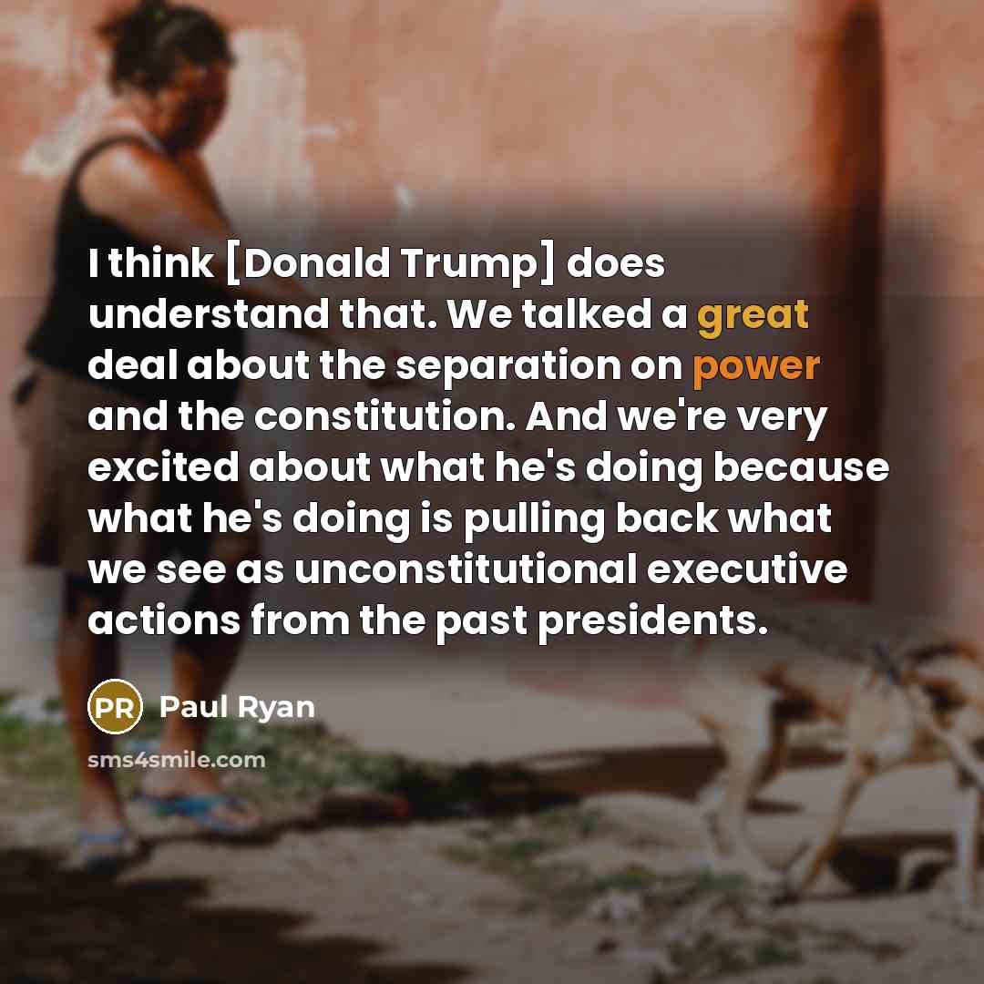 “I think [Donald Trump] does understand that. We talked a great deal about the separation on power and the constitution. And we're very excited about what he's doing because what he's doing is pulling back what we see as unconstitutional executive actions from the past presidents.” quote by Paul Ryan