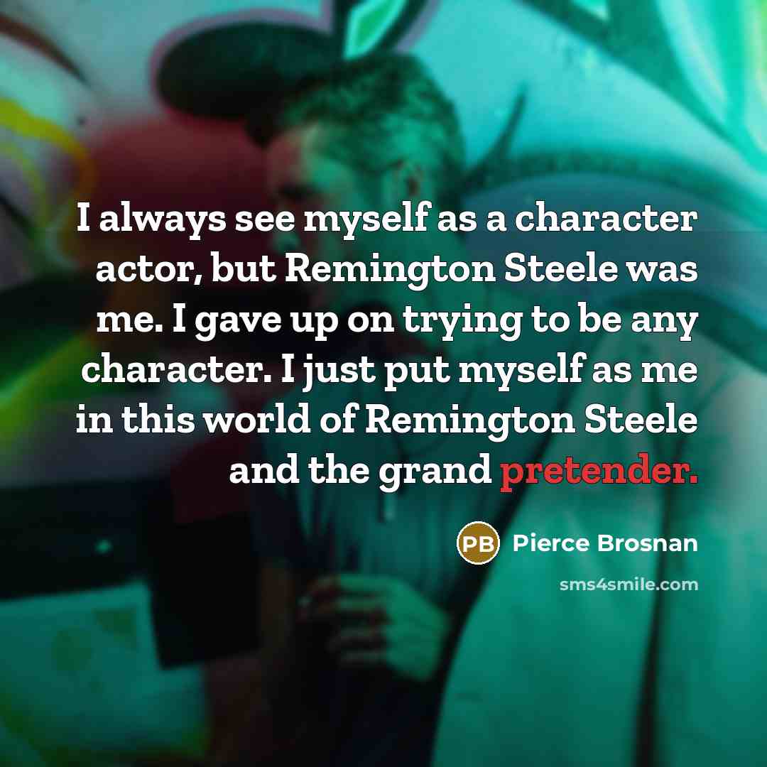 “I always see myself as a character actor, but Remington Steele was me. I gave up on trying to be any character. I just put myself as me in this world of Remington Steele and the grand pretender.” quote by Pierce Brosnan