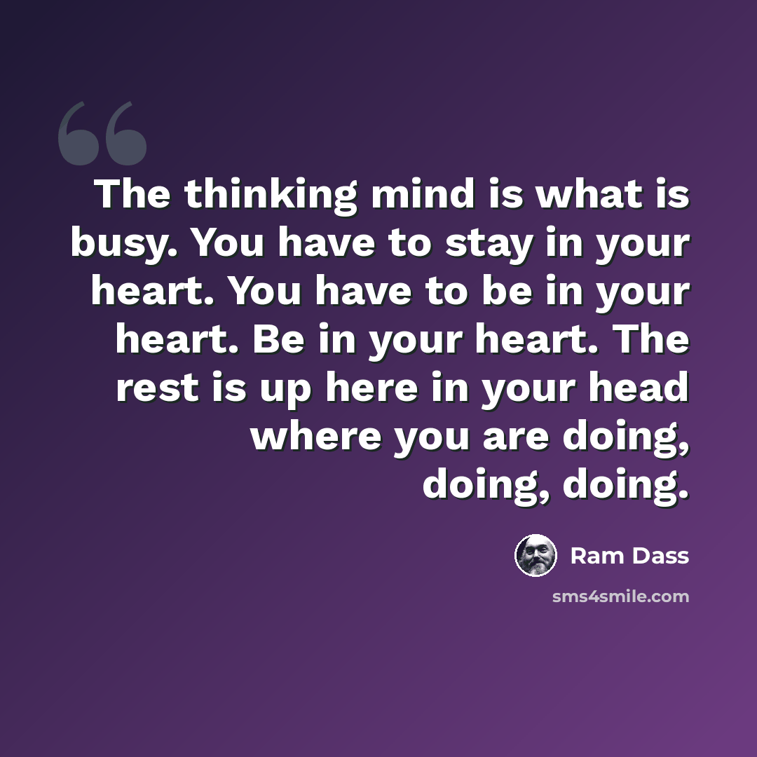 “The thinking mind is what is busy. You have to stay in your heart. You have to be in your heart. Be in your heart. The rest is up here in your head where you are doing, doing, doing.” quote by Ram Dass