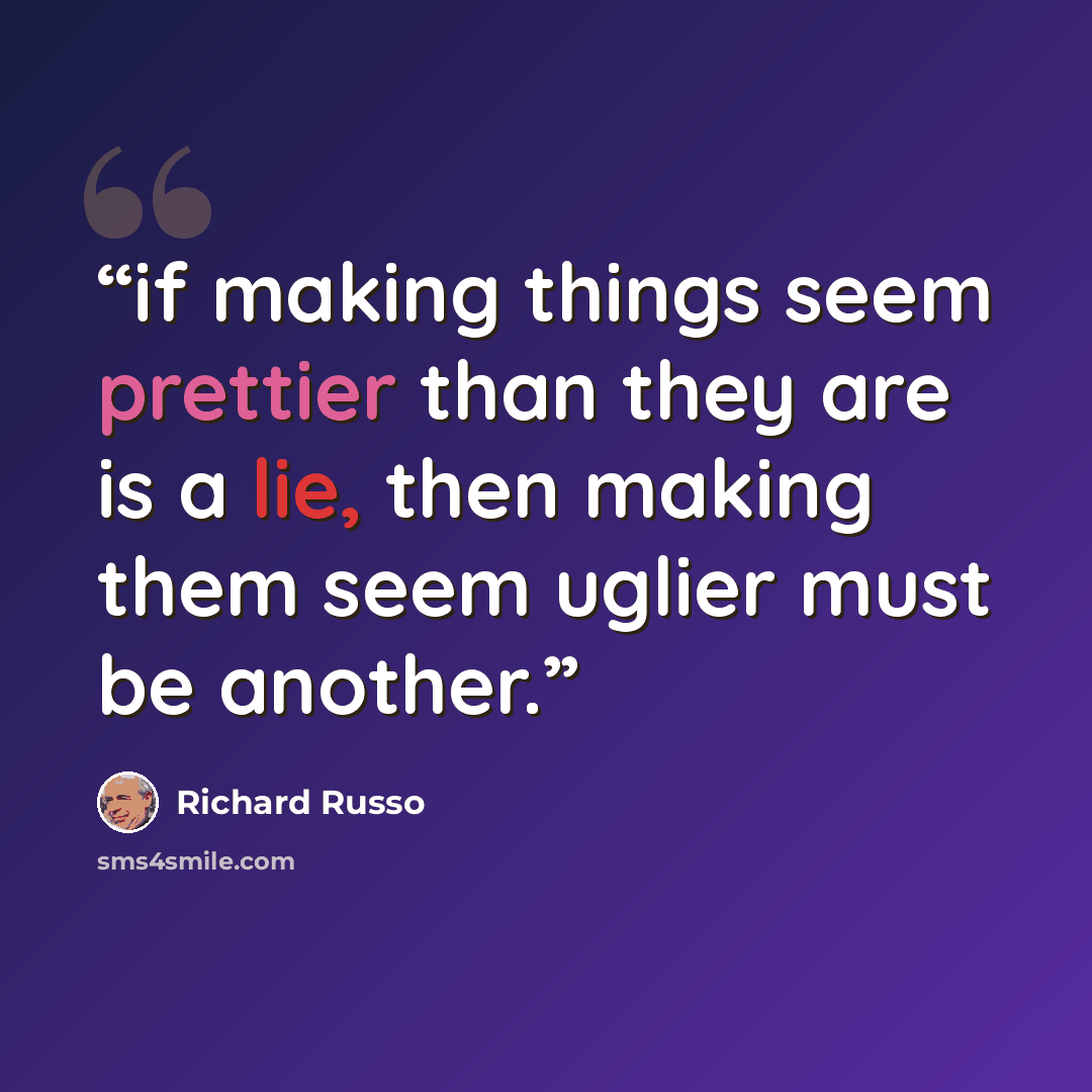 “if making things seem prettier than they are is a lie, then making them seem uglier must be another.” quote by Richard Russo