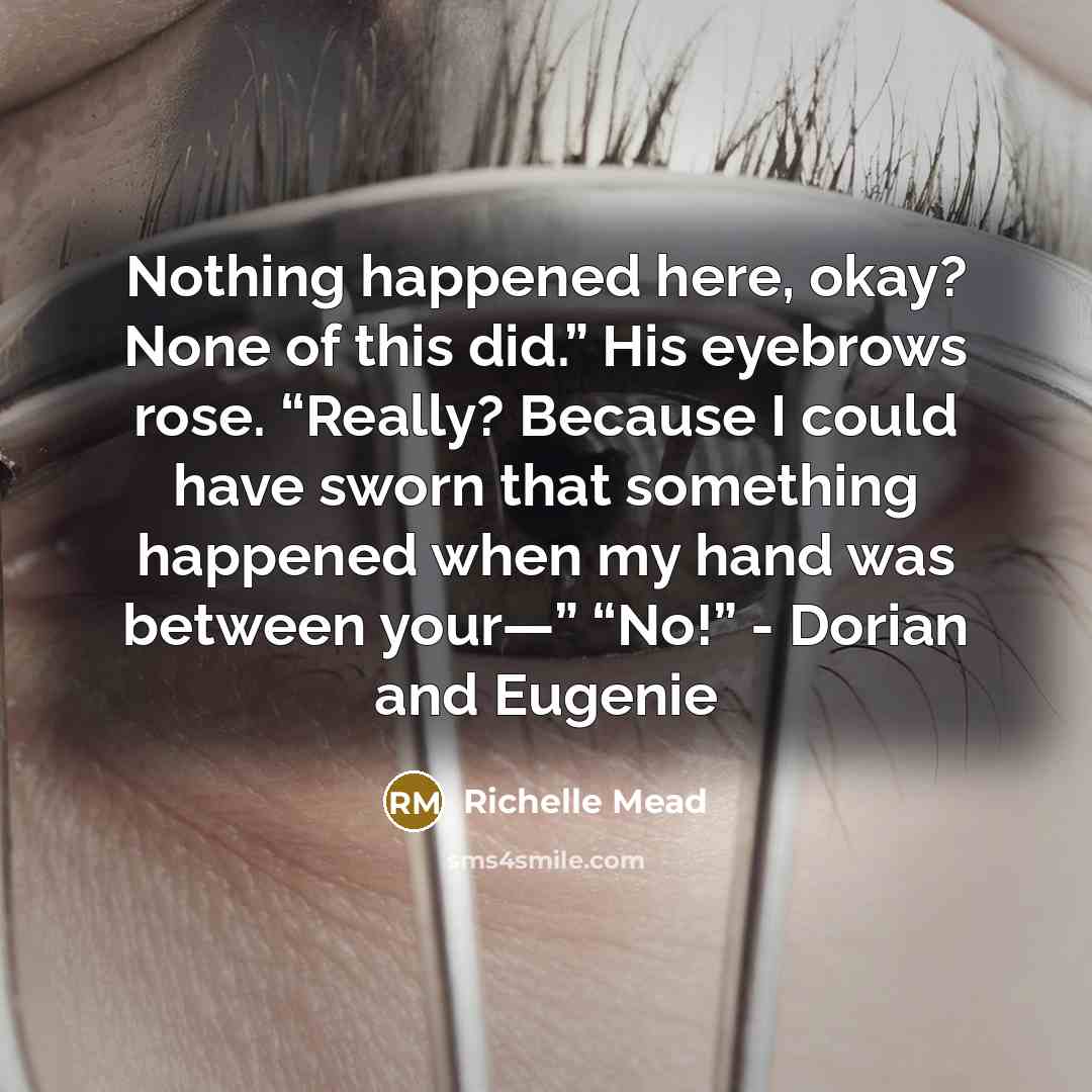 “Nothing happened here, okay? None of this did.” His eyebrows rose. “Really? Because I could have sworn that something happened when my hand was between your—” “No!” - Dorian and Eugenie” quote by Richelle Mead