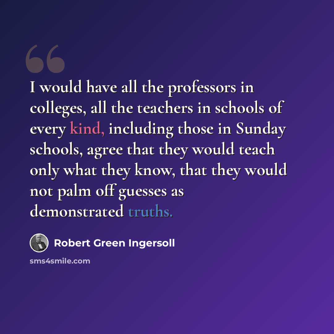 “I would have all the professors in colleges, all the teachers in schools of every kind, including those in Sunday schools, agree that they would teach only what they know, that they would not palm off guesses as demonstrated truths.” quote by Robert Green Ingersoll