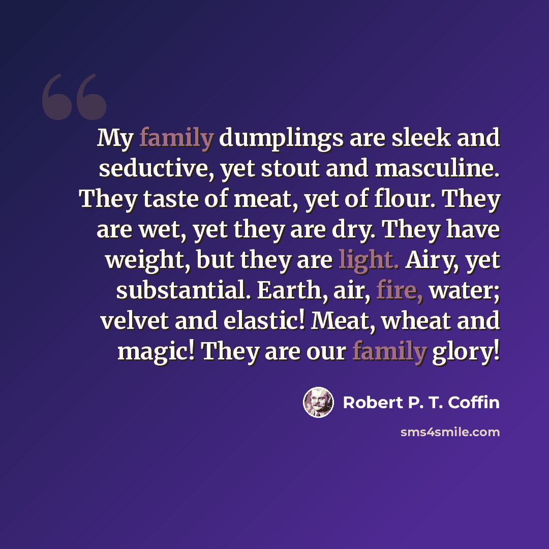 “My family dumplings are sleek and seductive, yet stout and masculine. They taste of meat, yet of flour. They are wet, yet they are dry. They have weight, but they are light. Airy, yet substantial. Earth, air, fire, water; velvet and elastic! Meat, wheat and magic! They are our family glory!” quote by Robert P. T. Coffin