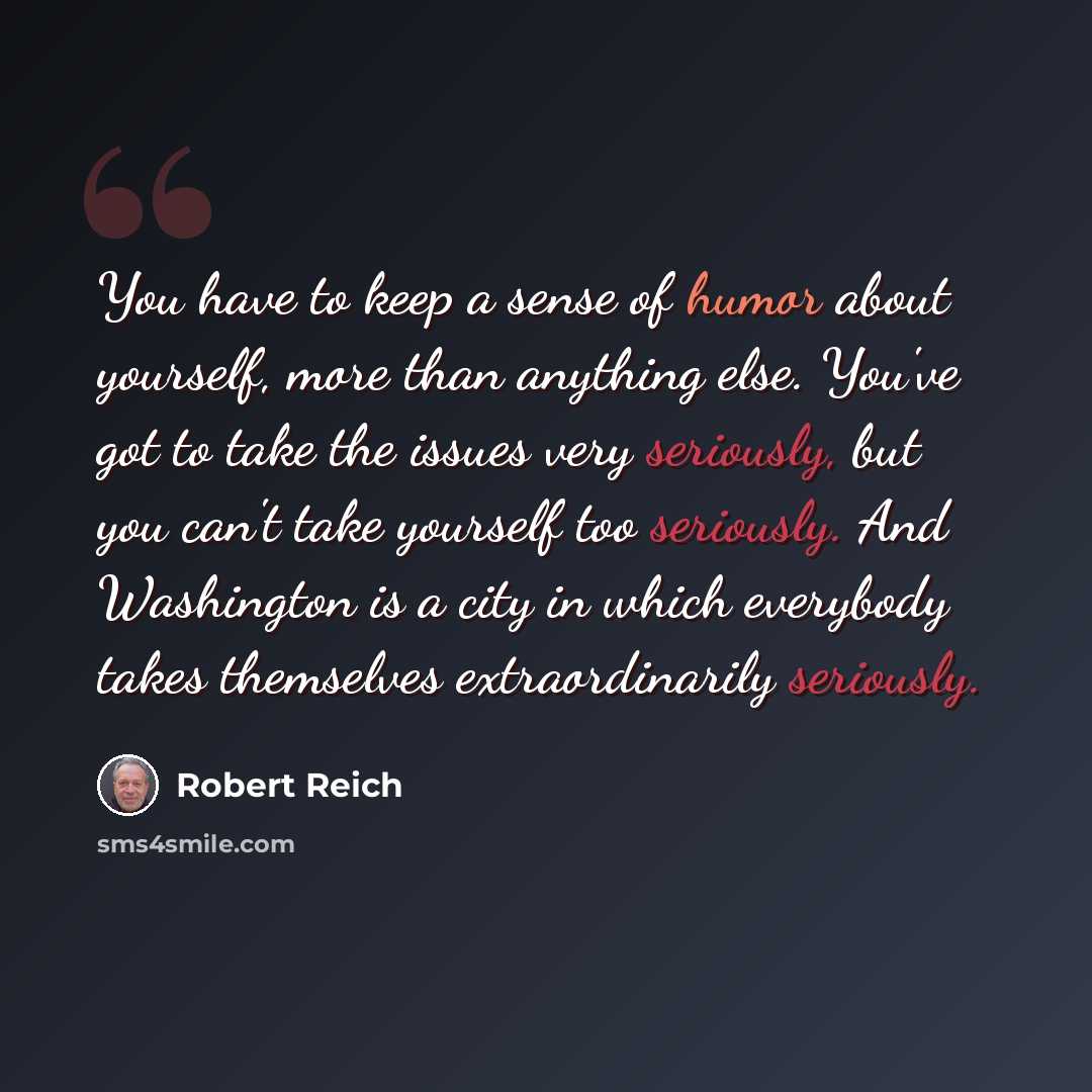 “You have to keep a sense of humor about yourself, more than anything else. You've got to take the issues very seriously, but you can't take yourself too seriously. And Washington is a city in which everybody takes themselves extraordinarily seriously.” quote by Robert Reich