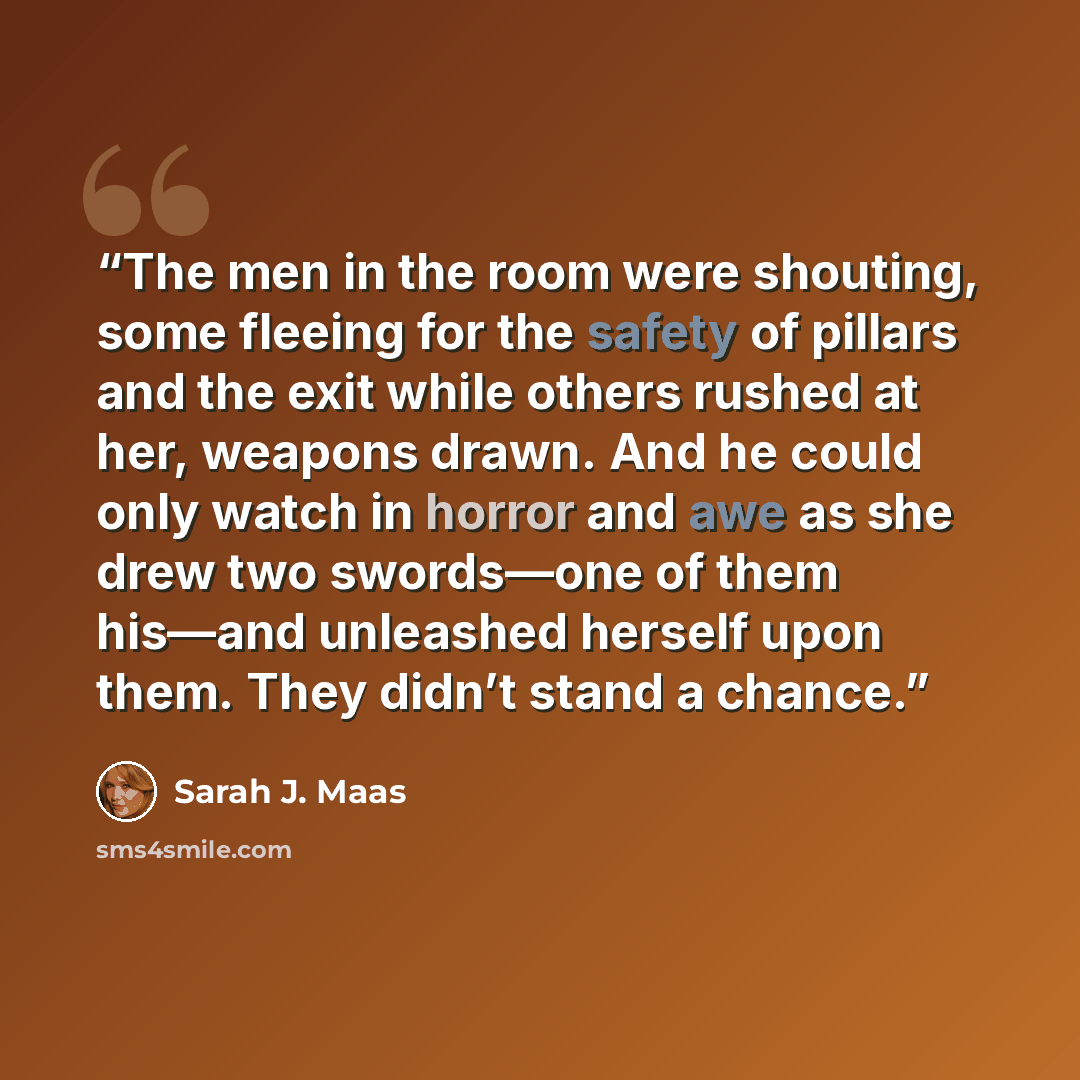 “The men in the room were shouting, some fleeing for the safety of pillars and the exit while others rushed at her, weapons drawn. And he could only watch in horror and awe as she drew two swords—one of them his—and unleashed herself upon them. They didn’t stand a chance.” quote by Sarah J. Maas