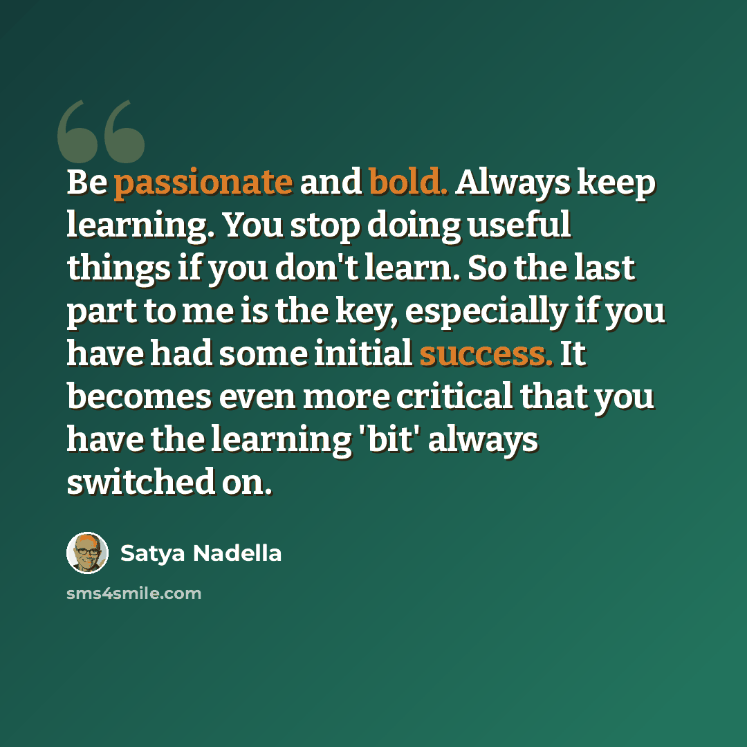 “Be passionate and bold. Always keep learning. You stop doing useful things if you don't learn. So the last part to me is the key, especially if you have had some initial success. It becomes even more critical that you have the learning 'bit' always switched on.” quote by Satya Nadella