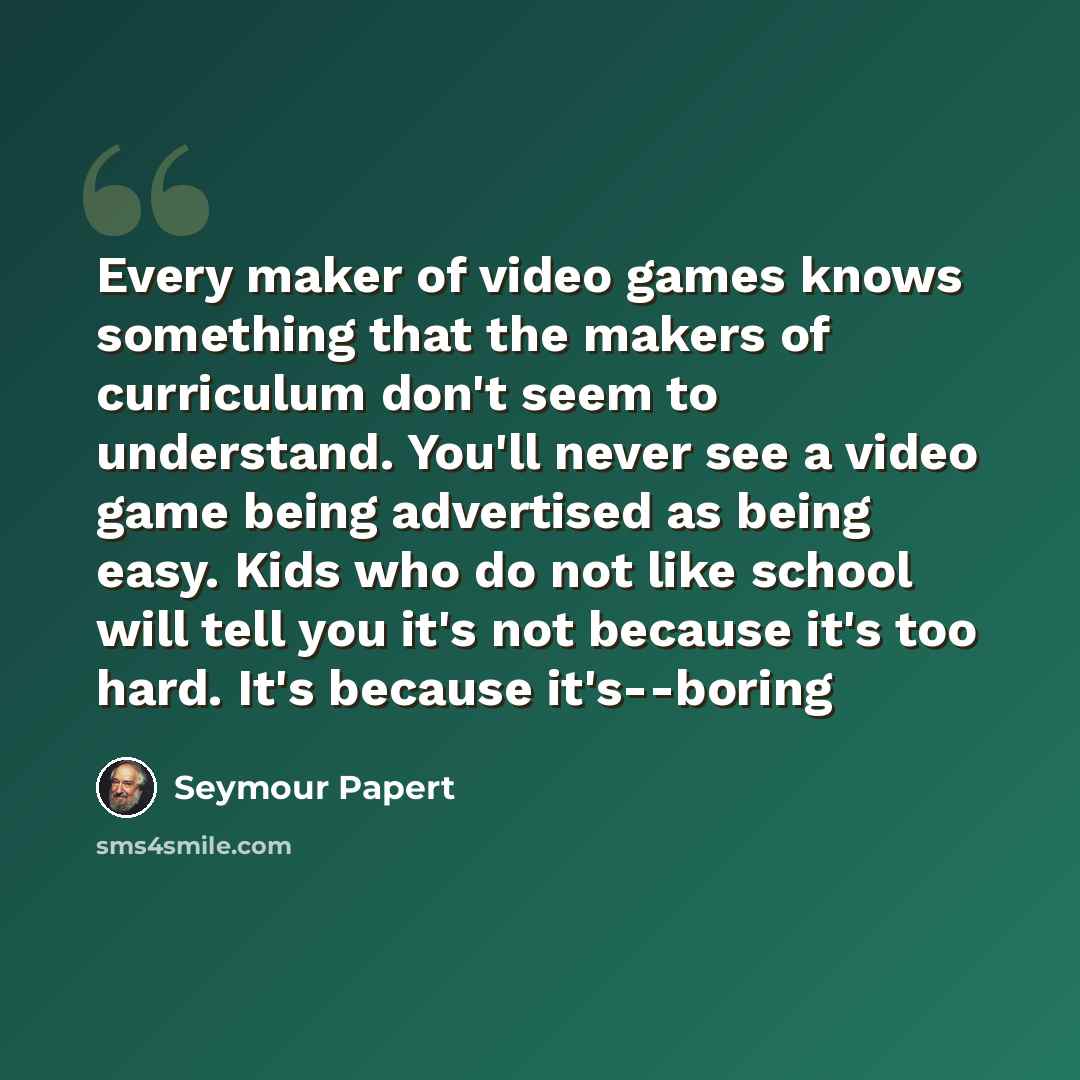 “Every maker of video games knows something that the makers of curriculum don't seem to understand. You'll never see a video game being advertised as being easy. Kids who do not like school will tell you it's not because it's too hard. It's because it's--boring” quote by Seymour Papert