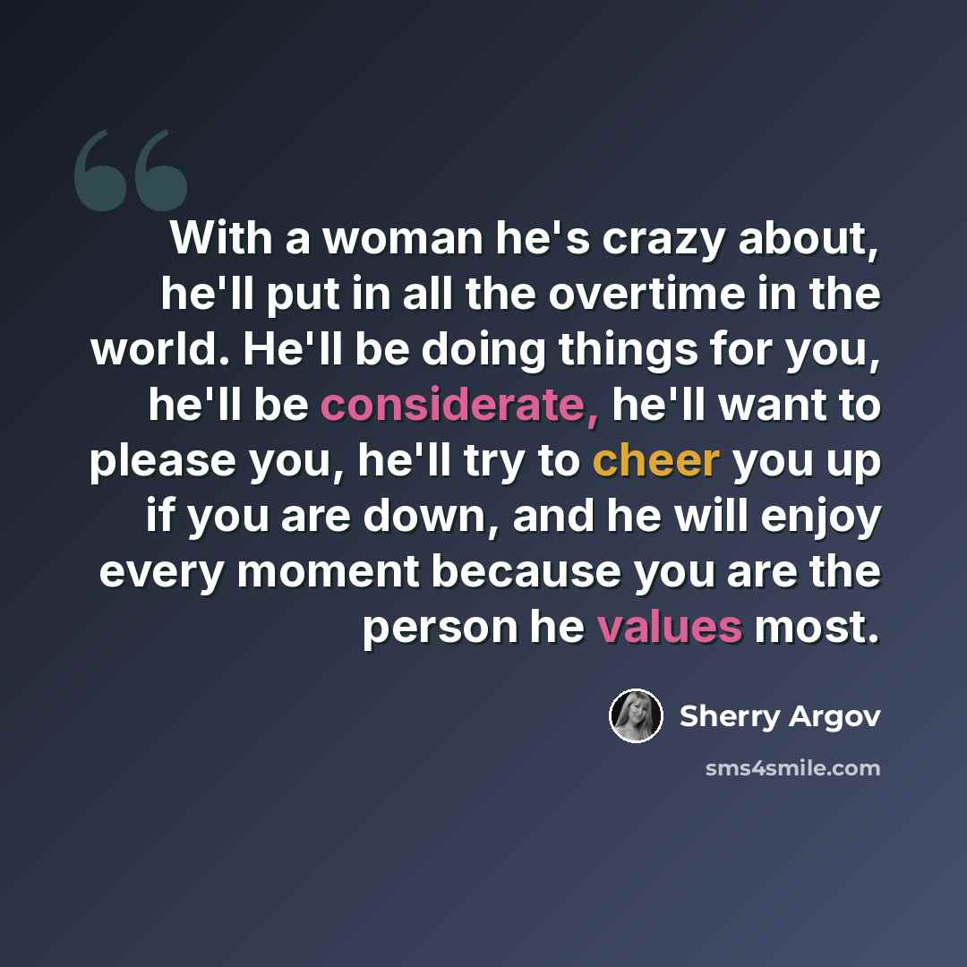 “With a woman he's crazy about, he'll put in all the overtime in the world. He'll be doing things for you, he'll be considerate, he'll want to please you, he'll try to cheer you up if you are down, and he will enjoy every moment because you are the person he values most.” quote by Sherry Argov
