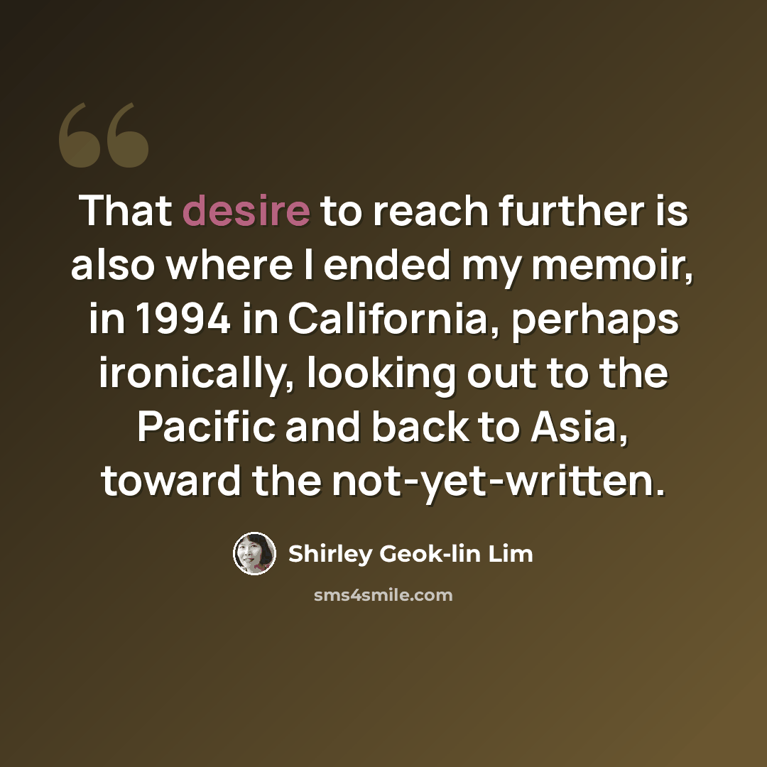 “That desire to reach further is also where I ended my memoir, in 1994 in California, perhaps ironically, looking out to the Pacific and back to Asia, toward the not-yet-written.” quote by Shirley Geok-lin Lim