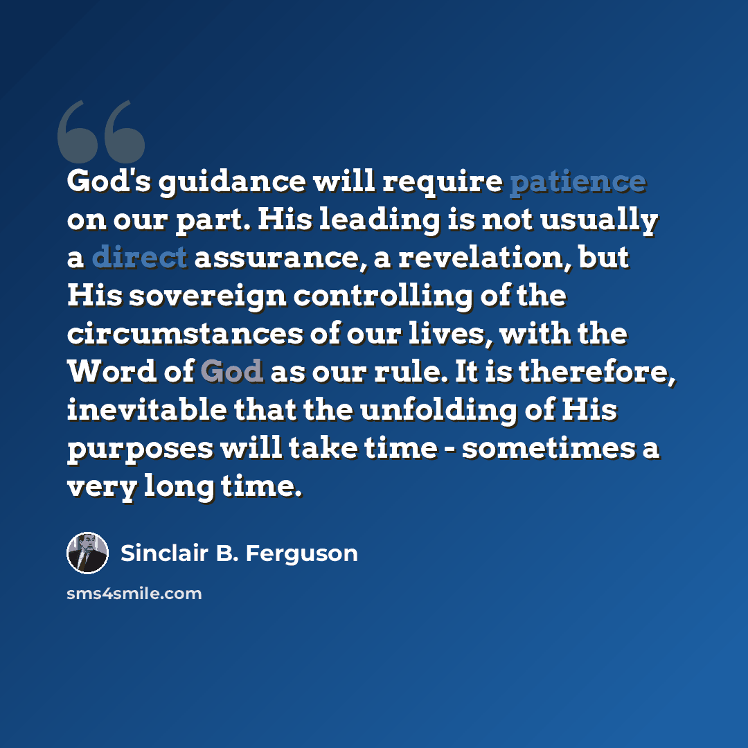 “God's guidance will require patience on our part. His leading is not usually a direct assurance, a revelation, but His sovereign controlling of the circumstances of our lives, with the Word of God as our rule. It is therefore, inevitable that the unfolding of His purposes will take time…” quote by Sinclair B. Ferguson