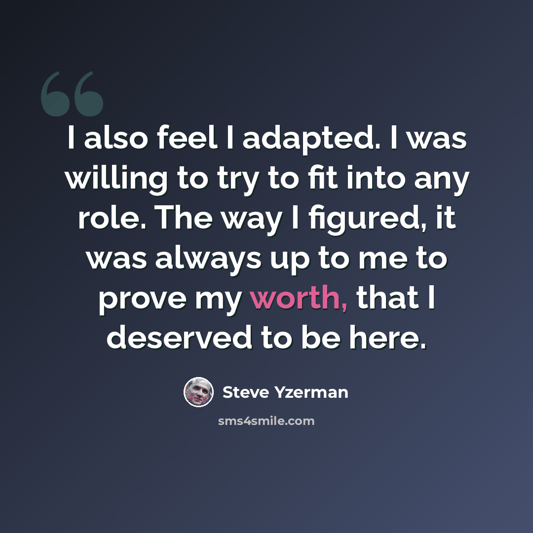 “I also feel I adapted. I was willing to try to fit into any role. The way I figured, it was always up to me to prove my worth, that I deserved to be here.” quote by Steve Yzerman