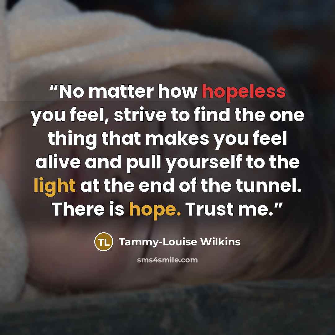 “No matter how hopeless you feel, strive to find the one thing that makes you feel alive and pull yourself to the light at the end of the tunnel. There is hope. Trust me.” quote by Tammy-Louise Wilkins