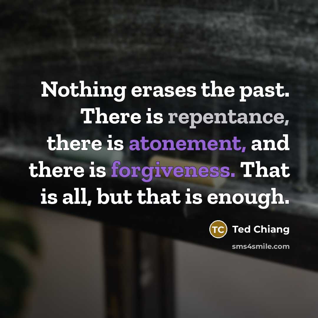 “Nothing erases the past. There is repentance, there is atonement, and there is forgiveness. That is all, but that is enough.” quote by Ted Chiang