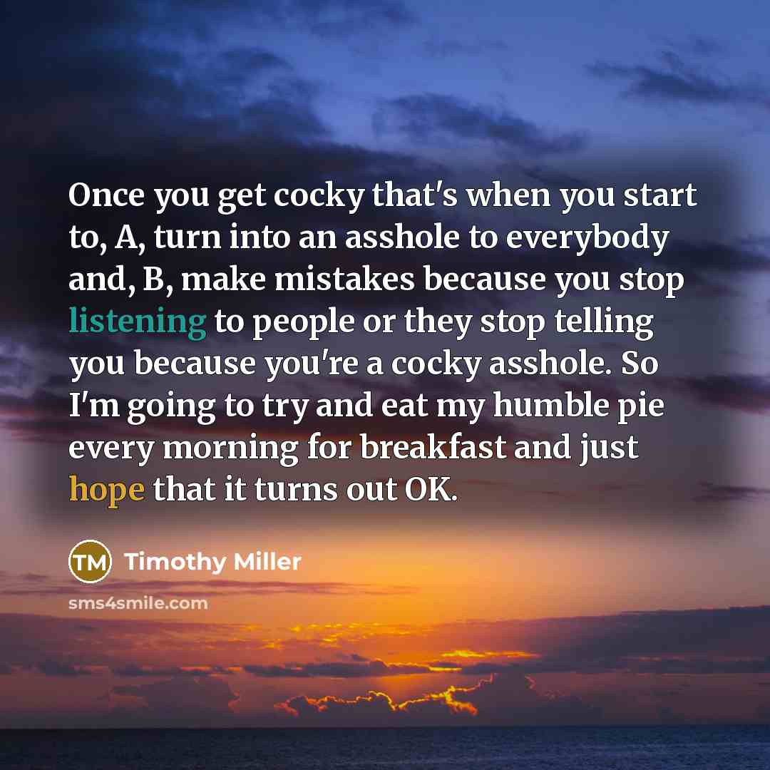 “Once you get cocky that's when you start to, A, turn into an asshole to everybody and, B, make mistakes because you stop listening to people or they stop telling you because you're a cocky asshole. So I'm going to try and eat my humble pie every morning for breakfast and just hope that it turns…” quote by Timothy Miller