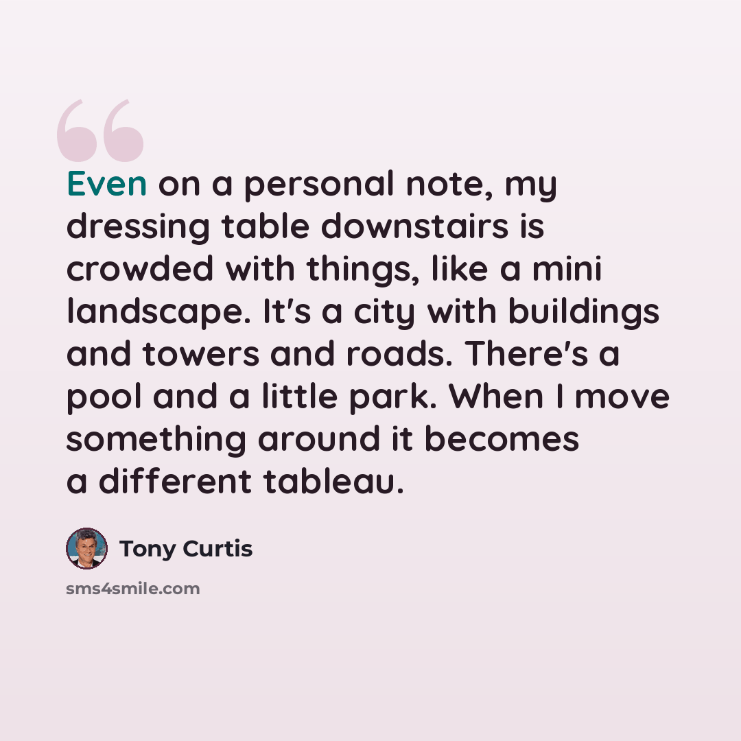 “Even on a personal note, my dressing table downstairs is crowded with things, like a mini landscape. It's a city with buildings and towers and roads. There's a pool and a little park. When I move something around it becomes a different tableau.” quote by Tony Curtis