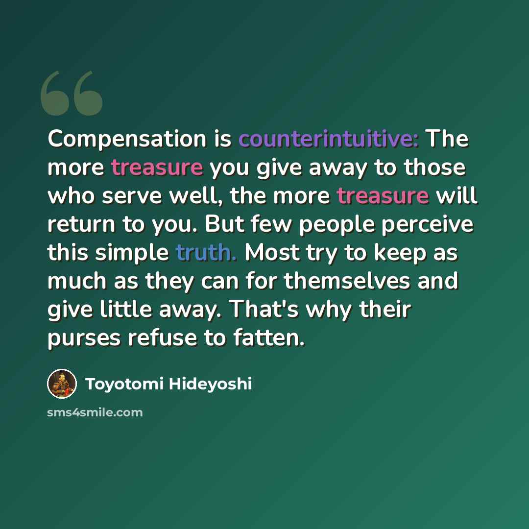 “Compensation is counterintuitive: The more treasure you give away to those who serve well, the more treasure will return to you. But few people perceive this simple truth. Most try to keep as much as they can for themselves and give little away. That's why their purses refuse to fatten.” quote by Toyotomi Hideyoshi