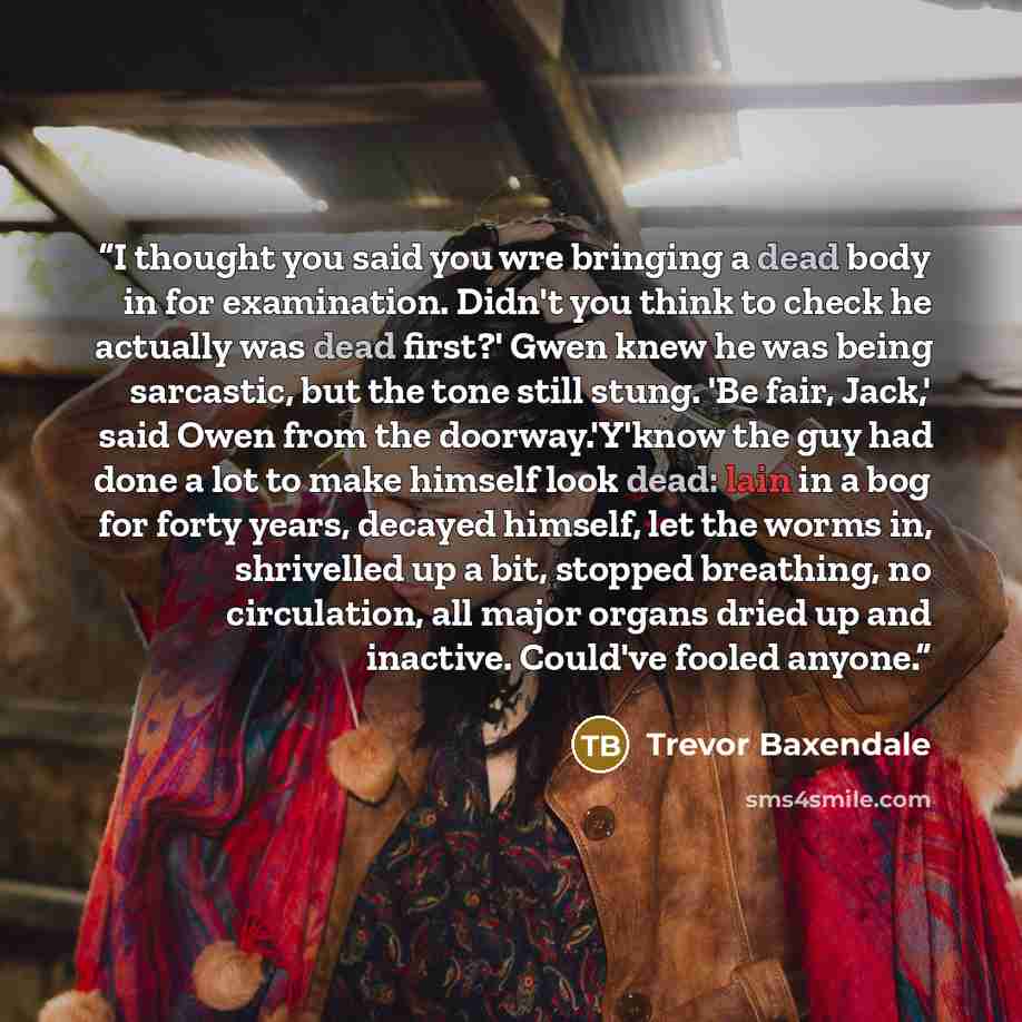 “I thought you said you wre bringing a dead body in for examination. Didn't you think to check he actually was dead first?' Gwen knew he was being sarcastic, but the tone still stung. 'Be fair, Jack,' said Owen from the doorway.'Y'know the guy had done a lot to make himself look dead: lain in a bog…” quote by Trevor Baxendale