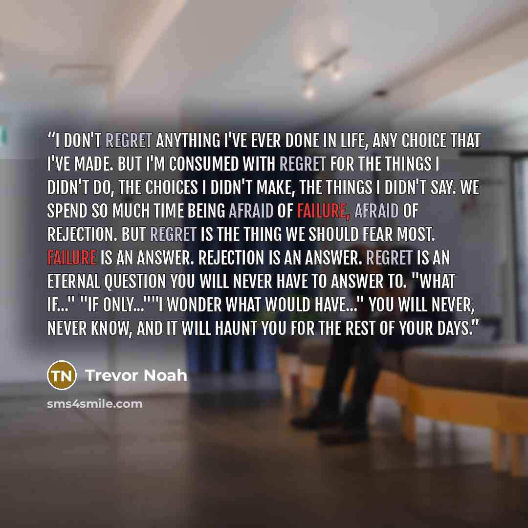 “I don't regret anything I've ever done in life, any choice that I've made. But I'm consumed with regret for the things I didn't do, the choices I didn't make, the things I didn't say. We spend so much time being afraid of failure, afraid of rejection. But regret is the thing we should fear most…” quote by Trevor Noah