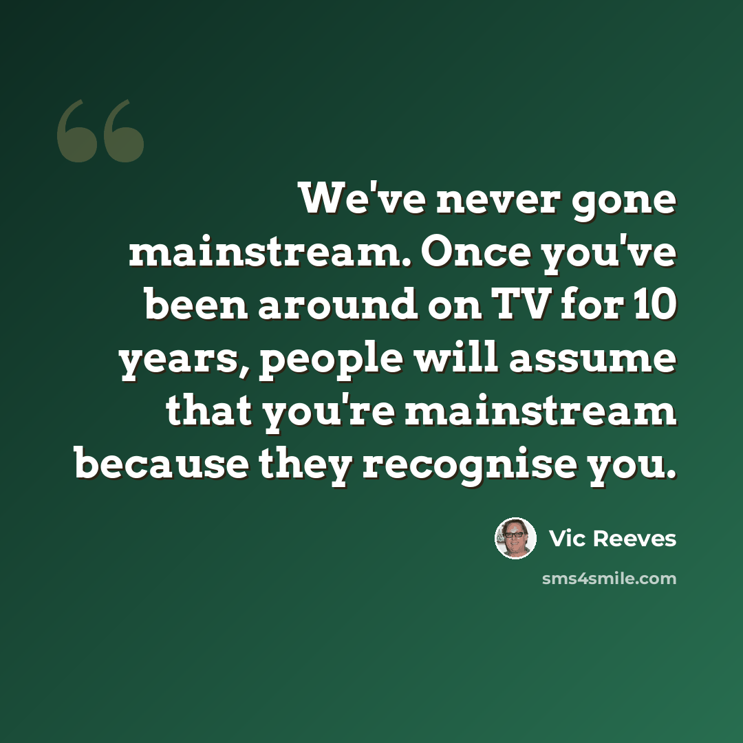 “We've never gone mainstream. Once you've been around on TV for 10 years, people will assume that you're mainstream because they recognise you.” quote by Vic Reeves