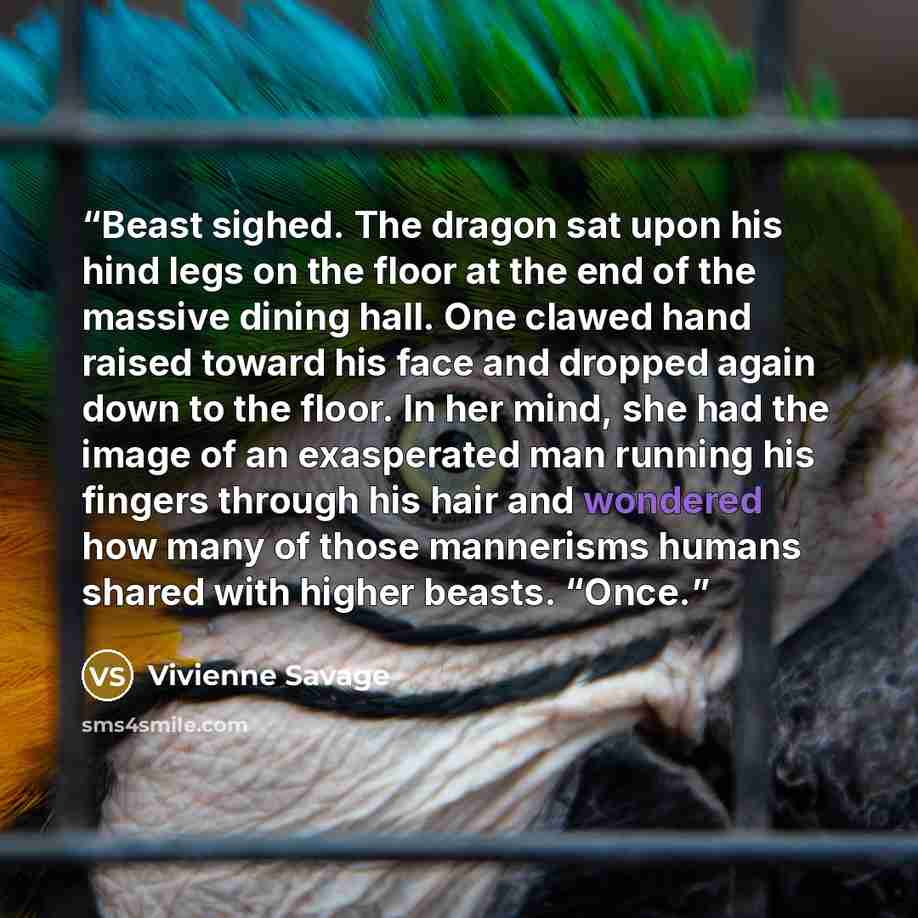 “Beast sighed. The dragon sat upon his hind legs on the floor at the end of the massive dining hall. One clawed hand raised toward his face and dropped again down to the floor. In her mind, she had the image of an exasperated man running his fingers through his hair and wondered how many of those…” quote by Vivienne Savage