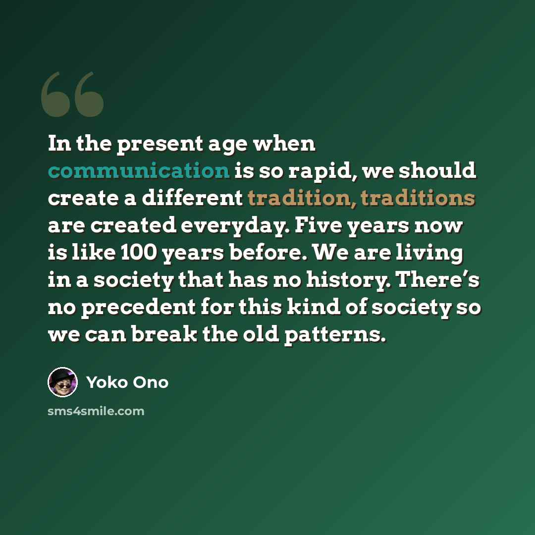 “In the present age when communication is so rapid, we should create a different tradition, traditions are created everyday. Five years now is like 100 years before. We are living in a society that has no history. There’s no precedent for this kind of society so we can break the old patterns.” quote by Yoko Ono