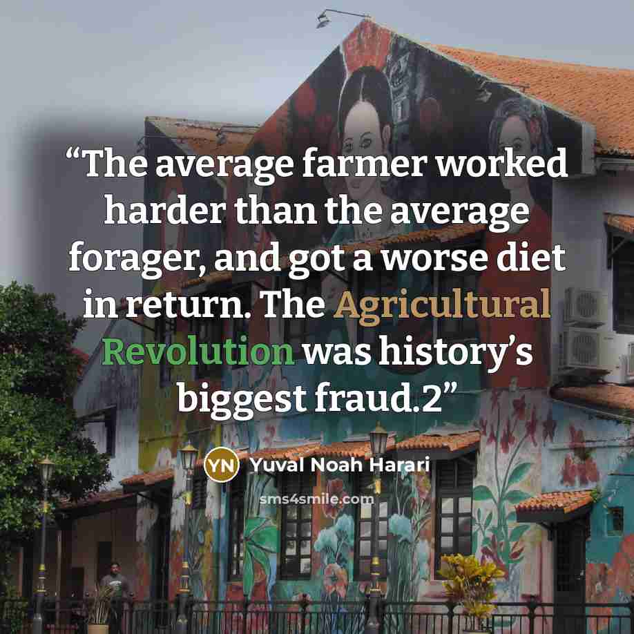 “The average farmer worked harder than the average forager, and got a worse diet in return. The Agricultural Revolution was history’s biggest fraud.2” quote by Yuval Noah Harari