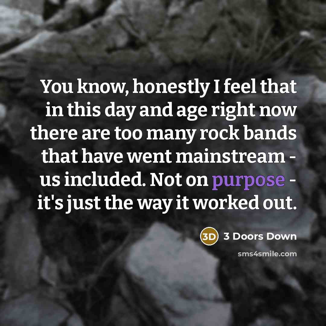 “You know, honestly I feel that in this day and age right now there are too many rock bands that have went mainstream - us included. Not on purpose - it's just the way it worked out.” quote by 3 Doors Down