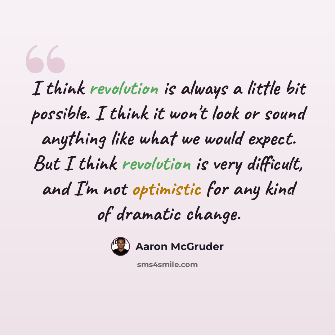 “I think revolution is always a little bit possible. I think it won't look or sound anything like what we would expect. But I think revolution is very difficult, and I'm not optimistic for any kind of dramatic change.” quote by Aaron McGruder