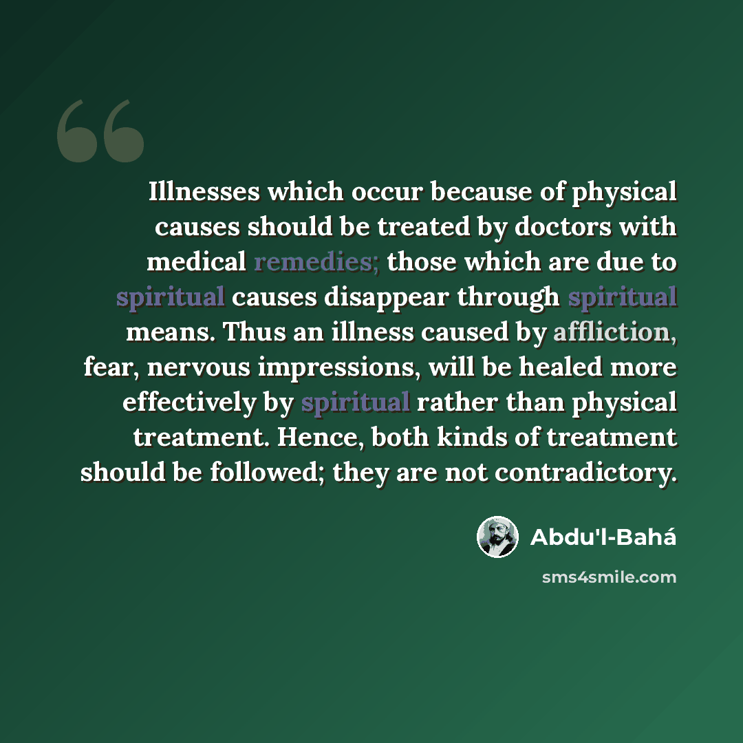 “Illnesses which occur because of physical causes should be treated by doctors with medical remedies; those which are due to spiritual causes disappear through spiritual means. Thus an illness caused by affliction, fear, nervous impressions, will be healed more effectively by spiritual rather than…” quote by Abdu'l-Bahá