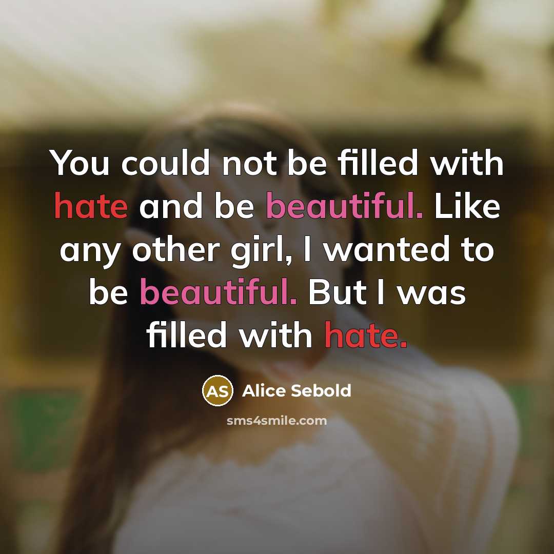 “You could not be filled with hate and be beautiful. Like any other girl, I wanted to be beautiful. But I was filled with hate.” quote by Alice Sebold
