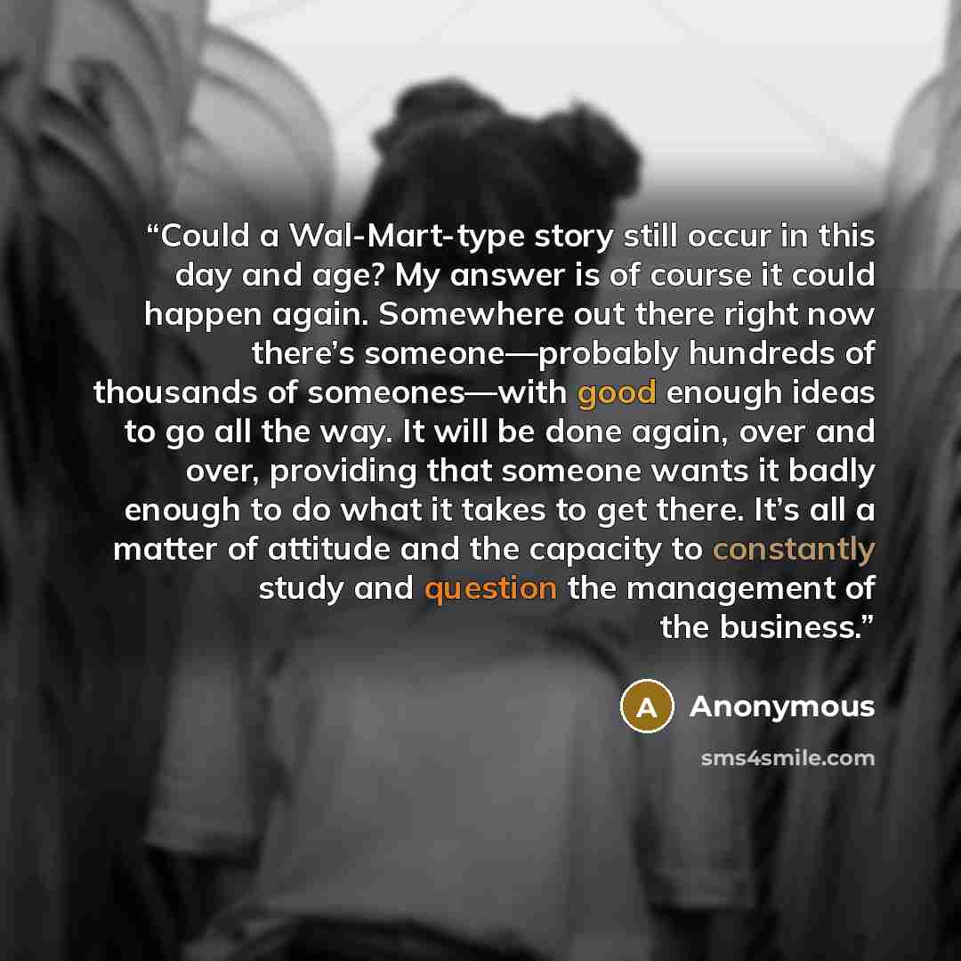 “Could a Wal-Mart-type story still occur in this day and age? My answer is of course it could happen again. Somewhere out there right now there’s someone—probably hundreds of thousands of someones—with good enough ideas to go all the way. It will be done again, over and over, providing that someone…” quote by Anonymous