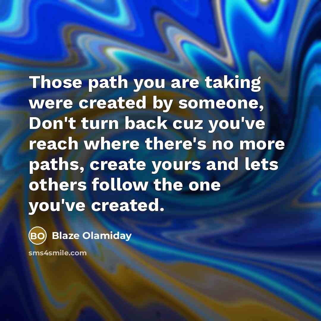 “Those path you are taking were created by someone, Don't turn back cuz you've reach where there's no more paths, create yours and lets others follow the one you've created.” quote by Blaze Olamiday