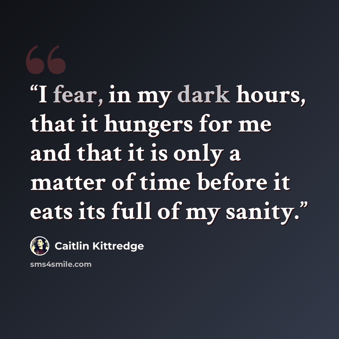 “I fear, in my dark hours, that it hungers for me and that it is only a matter of time before it eats its full of my sanity.” quote by Caitlin Kittredge