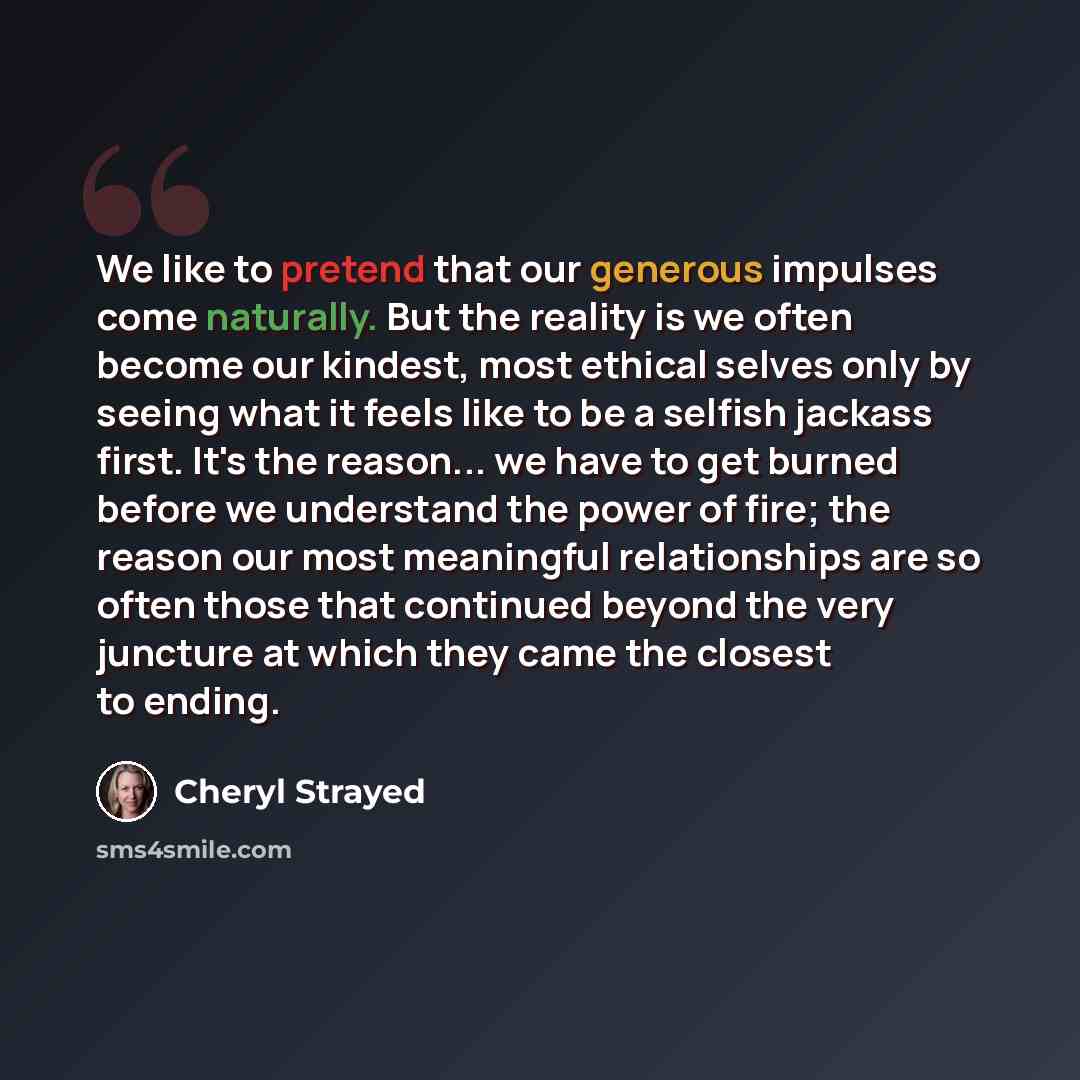 “We like to pretend that our generous impulses come naturally. But the reality is we often become our kindest, most ethical selves only by seeing what it feels like to be a selfish jackass first. It's the reason... we have to get burned before we understand the power of fire; the reason our most…” quote by Cheryl Strayed