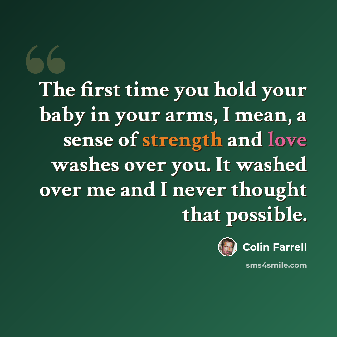 “The first time you hold your baby in your arms, I mean, a sense of strength and love washes over you. It washed over me and I never thought that possible.” quote by Colin Farrell
