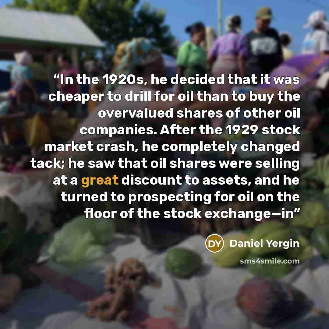 “In the 1920s, he decided that it was cheaper to drill for oil than to buy the overvalued shares of other oil companies. After the 1929 stock market crash, he completely changed tack; he saw that oil shares were selling at a great discount to assets, and he turned to prospecting for oil on the…” quote by Daniel Yergin