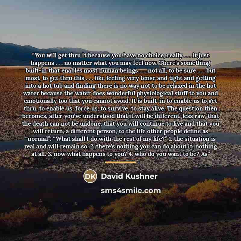 “You will get thru it because you have no choice, really . . . it just happens . . . no matter what you may feel now. There’s something built-in that enables most human beings . . . not all, to be sure . . . but most, to get thru this . . . like feeling very tense and tight and getting into a hot…” quote by David Kushner