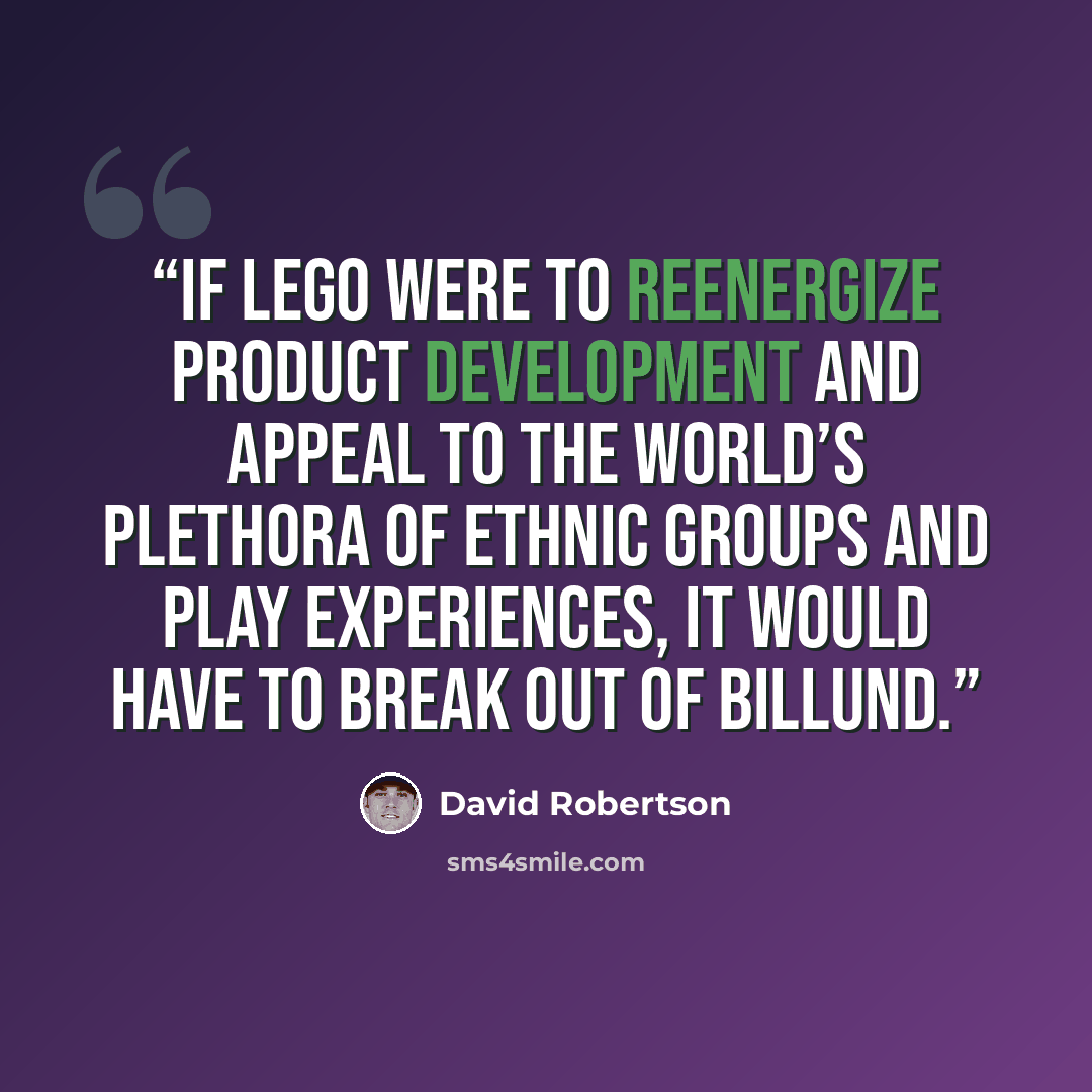 “If LEGO were to reenergize product development and appeal to the world’s plethora of ethnic groups and play experiences, it would have to break out of Billund.” quote by David Robertson