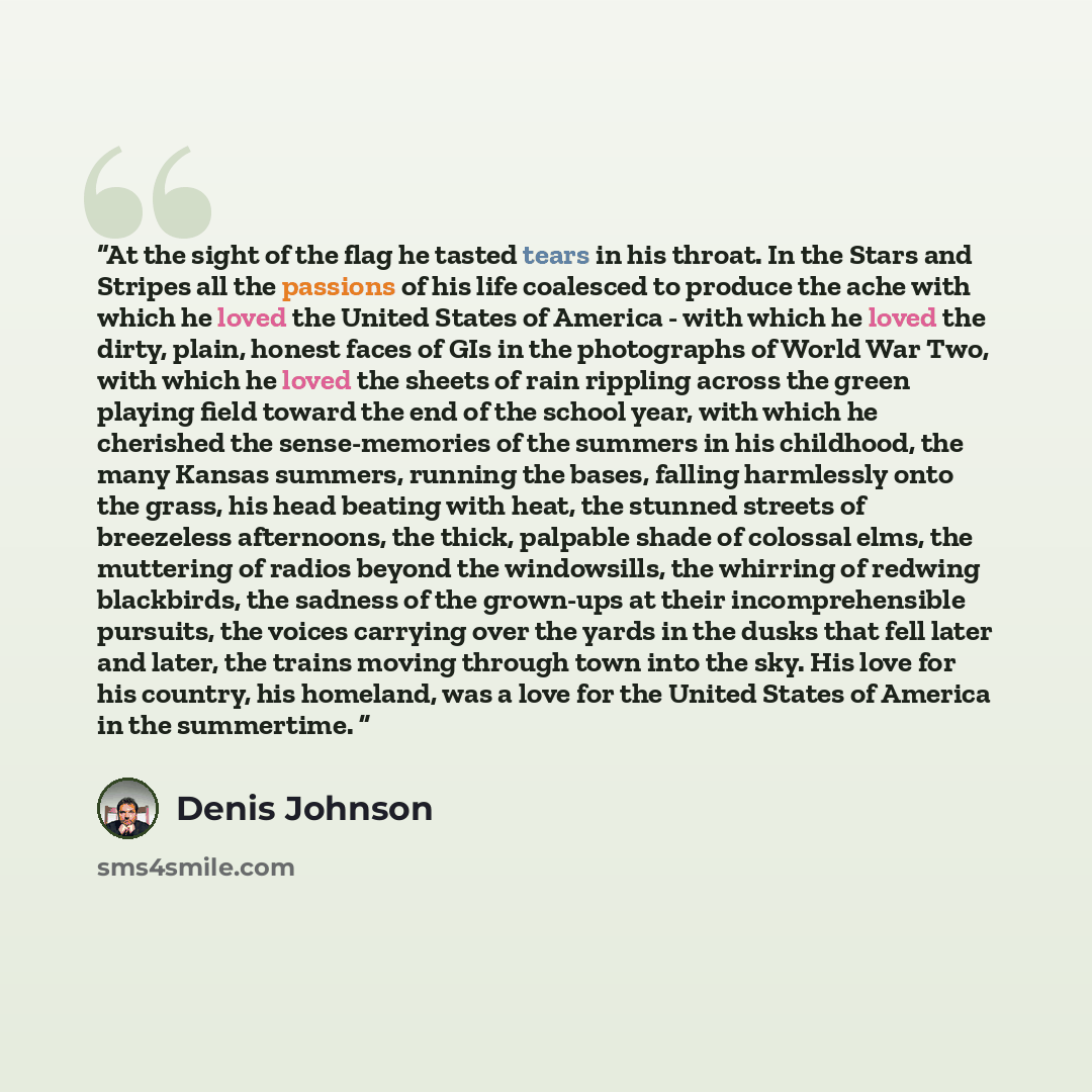 “At the sight of the flag he tasted tears in his throat. In the Stars and Stripes all the passions of his life coalesced to produce the ache with which he loved the United States of America - with which he loved the dirty, plain, honest faces of GIs in the photographs of World War Two, with which…” quote by Denis Johnson