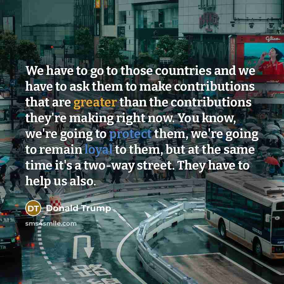 “We have to go to those countries and we have to ask them to make contributions that are greater than the contributions they're making right now. You know, we're going to protect them, we're going to remain loyal to them, but at the same time it's a two-way street. They have to help us also.” quote by Donald Trump