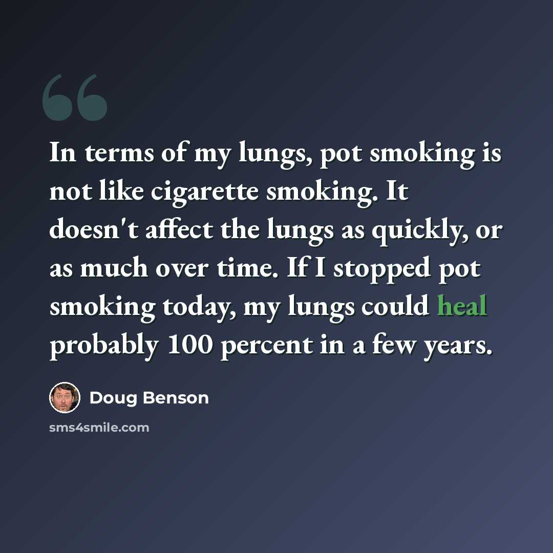 “In terms of my lungs, pot smoking is not like cigarette smoking. It doesn't affect the lungs as quickly, or as much over time. If I stopped pot smoking today, my lungs could heal probably 100 percent in a few years.” quote by Doug Benson