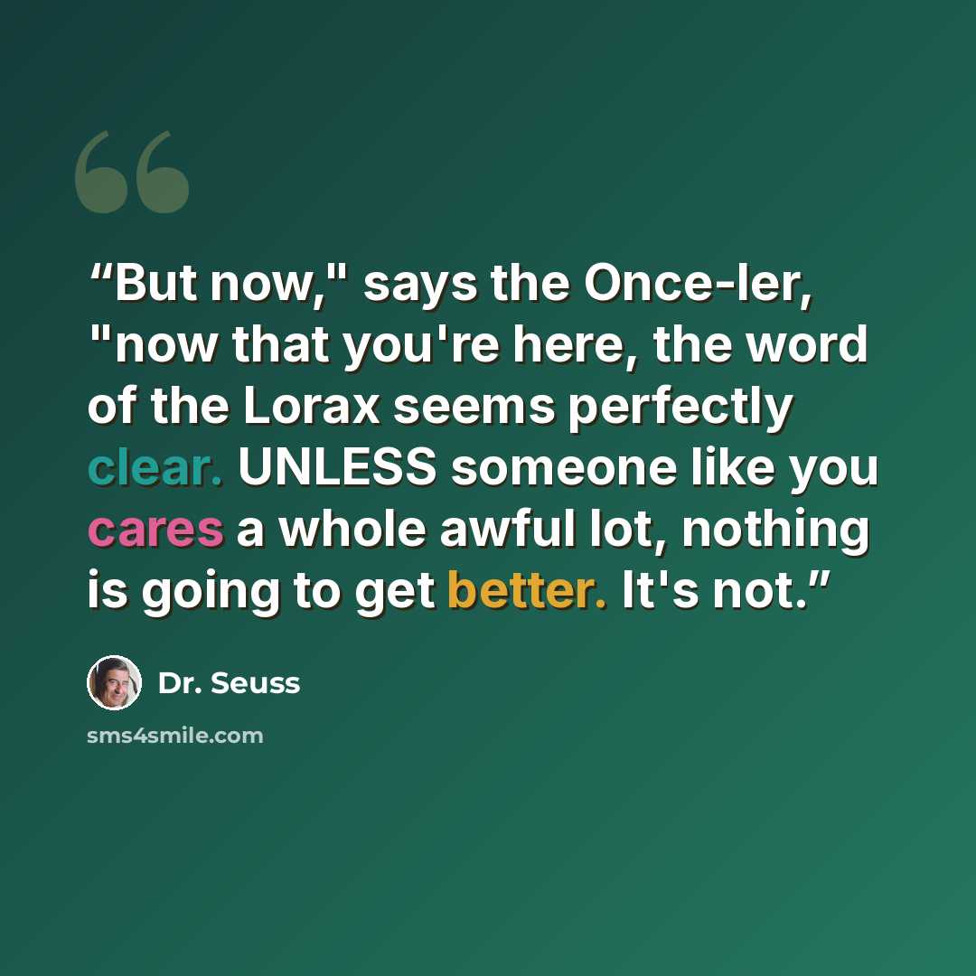 “But now," says the Once-ler, "now that you're here, the word of the Lorax seems perfectly clear. UNLESS someone like you cares a whole awful lot, nothing is going to get better. It's not.” quote by Dr. Seuss