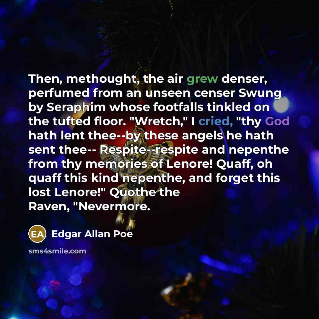 “Then, methought, the air grew denser, perfumed from an unseen censer Swung by Seraphim whose footfalls tinkled on the tufted floor. "Wretch," I cried, "thy God hath lent thee--by these angels he hath sent thee-- Respite--respite and nepenthe from thy memories of Lenore! Quaff, oh quaff this kind…” quote by Edgar Allan Poe