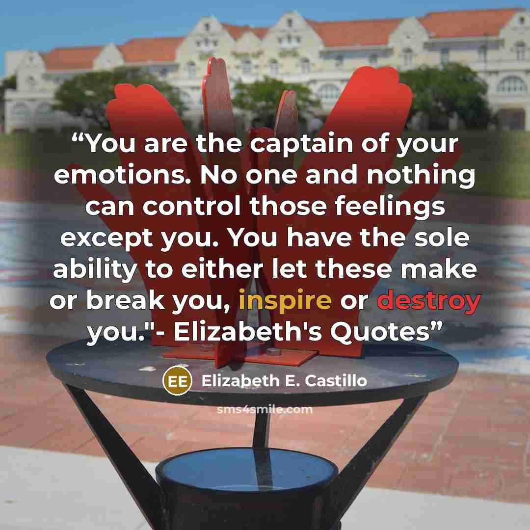 “You are the captain of your emotions. No one and nothing can control those feelings except you. You have the sole ability to either let these make or break you, inspire or destroy you."- Elizabeth's Quotes” quote by Elizabeth E. Castillo